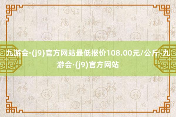 九游会·(j9)官方网站最低报价108.00元/公斤-九游会·(j9)官方网站