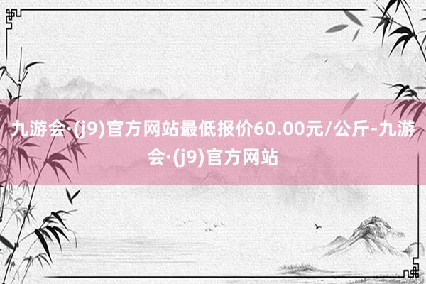 九游会·(j9)官方网站最低报价60.00元/公斤-九游会·(j9)官方网站