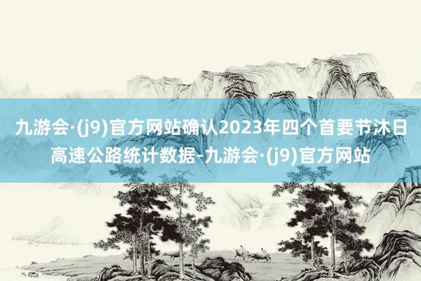 九游会·(j9)官方网站确认2023年四个首要节沐日高速公路统计数据-九游会·(j9)官方网站