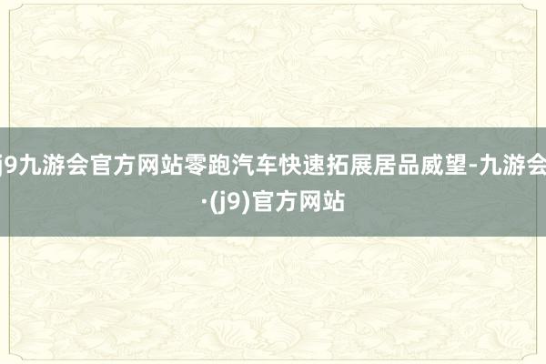 j9九游会官方网站零跑汽车快速拓展居品威望-九游会·(j9)官方网站