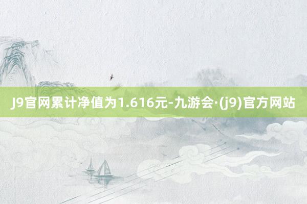 J9官网累计净值为1.616元-九游会·(j9)官方网站