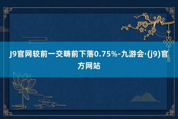 J9官网较前一交畴前下落0.75%-九游会·(j9)官方网站