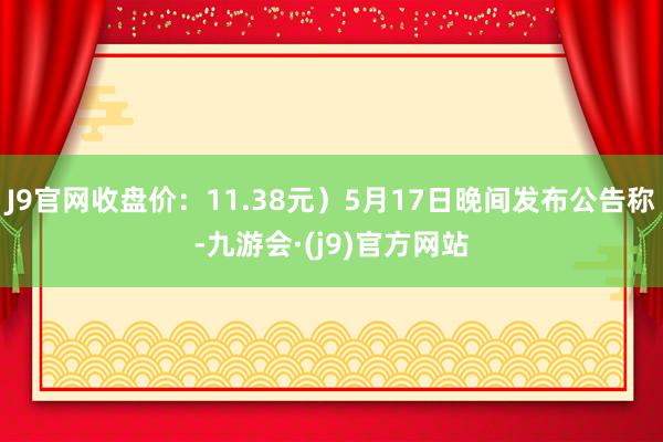 J9官网收盘价：11.38元）5月17日晚间发布公告称-九游会·(j9)官方网站