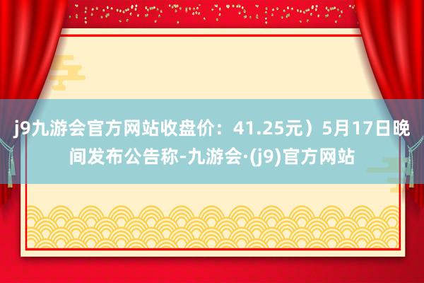 j9九游会官方网站收盘价：41.25元）5月17日晚间发布公告称-九游会·(j9)官方网站