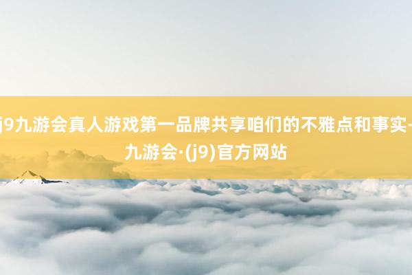 j9九游会真人游戏第一品牌共享咱们的不雅点和事实-九游会·(j9)官方网站