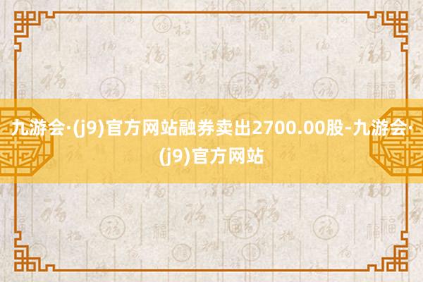 九游会·(j9)官方网站融券卖出2700.00股-九游会·(j9)官方网站