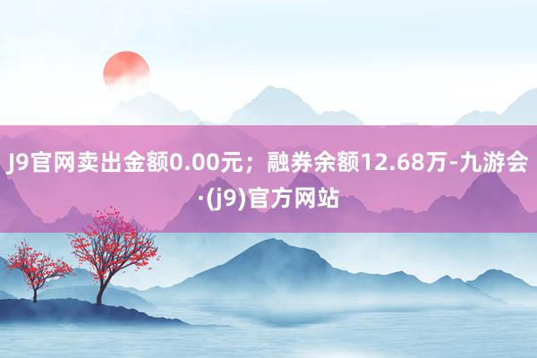 J9官网卖出金额0.00元；融券余额12.68万-九游会·(j9)官方网站