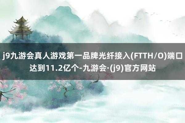 j9九游会真人游戏第一品牌光纤接入(FTTH/O)端口达到11.2亿个-九游会·(j9)官方网站