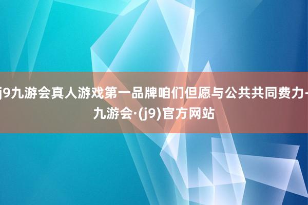 j9九游会真人游戏第一品牌咱们但愿与公共共同费力-九游会·(j9)官方网站