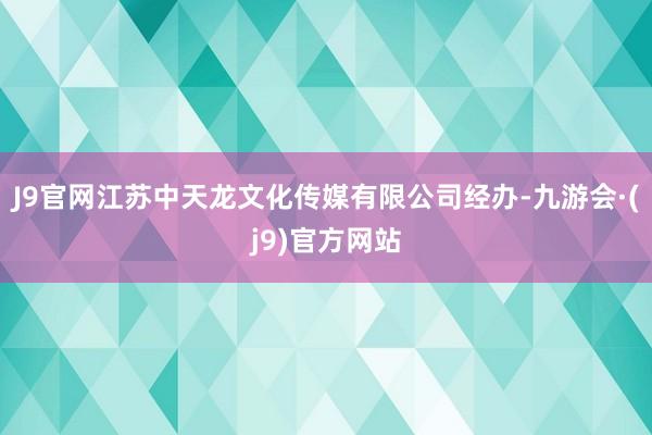 J9官网江苏中天龙文化传媒有限公司经办-九游会·(j9)官方网站