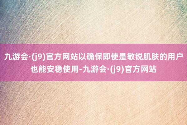 九游会·(j9)官方网站以确保即使是敏锐肌肤的用户也能安稳使用-九游会·(j9)官方网站