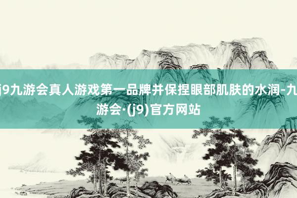 j9九游会真人游戏第一品牌并保捏眼部肌肤的水润-九游会·(j9)官方网站