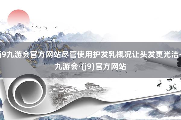 j9九游会官方网站尽管使用护发乳概况让头发更光洁-九游会·(j9)官方网站