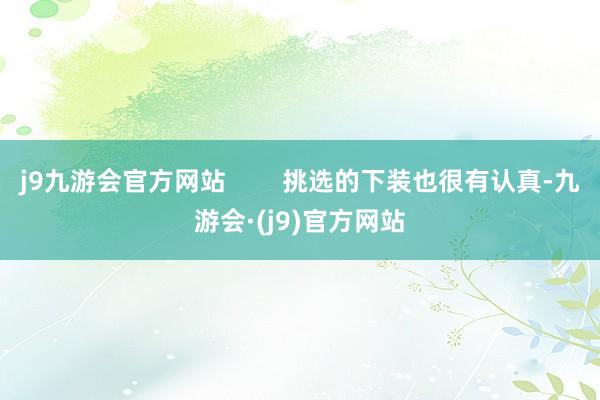 j9九游会官方网站        挑选的下装也很有认真-九游会·(j9)官方网站