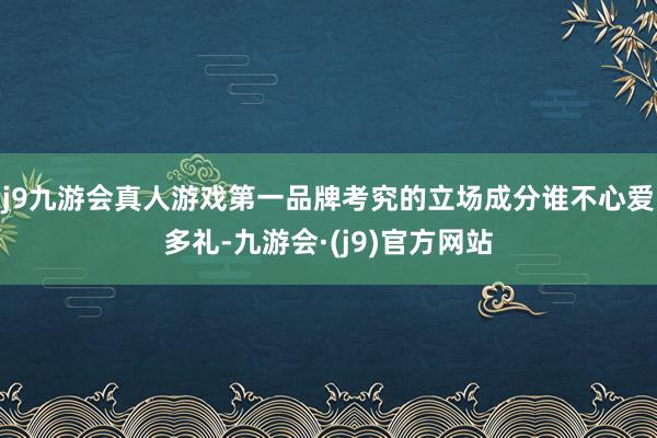 j9九游会真人游戏第一品牌考究的立场成分谁不心爱多礼-九游会·(j9)官方网站