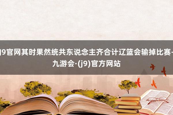 J9官网其时果然统共东说念主齐合计辽篮会输掉比赛-九游会·(j9)官方网站