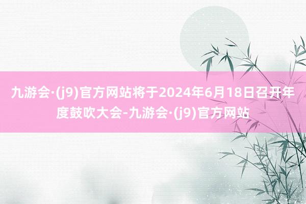 九游会·(j9)官方网站将于2024年6月18日召开年度鼓吹大会-九游会·(j9)官方网站