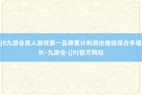 j9九游会真人游戏第一品牌累计利润也继续保合手增长-九游会·(j9)官方网站