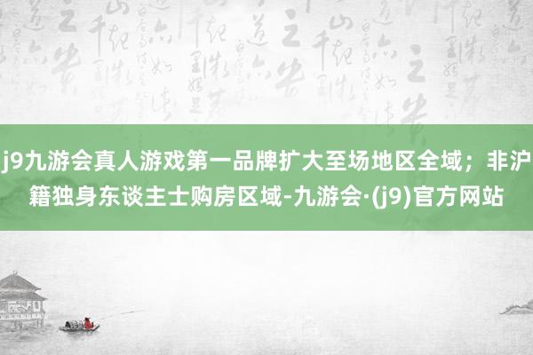 j9九游会真人游戏第一品牌扩大至场地区全域；非沪籍独身东谈主士购房区域-九游会·(j9)官方网站