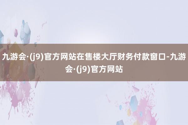 九游会·(j9)官方网站在售楼大厅财务付款窗口-九游会·(j9)官方网站