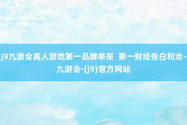 j9九游会真人游戏第一品牌举报  第一财经告白和洽-九游会·(j9)官方网站