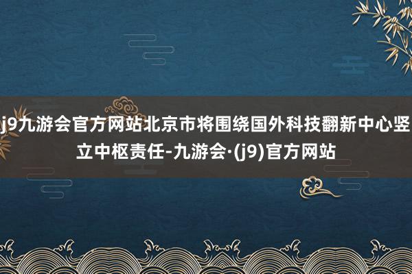 j9九游会官方网站北京市将围绕国外科技翻新中心竖立中枢责任-九游会·(j9)官方网站