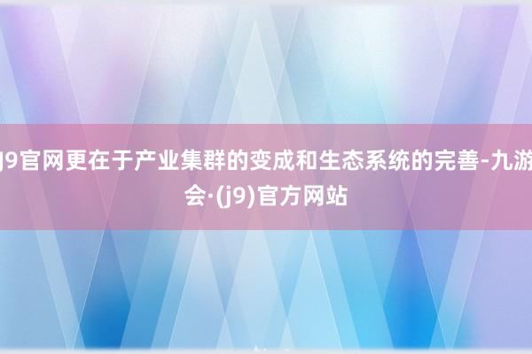 J9官网更在于产业集群的变成和生态系统的完善-九游会·(j9)官方网站