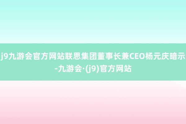 j9九游会官方网站联思集团董事长兼CEO杨元庆暗示-九游会·(j9)官方网站