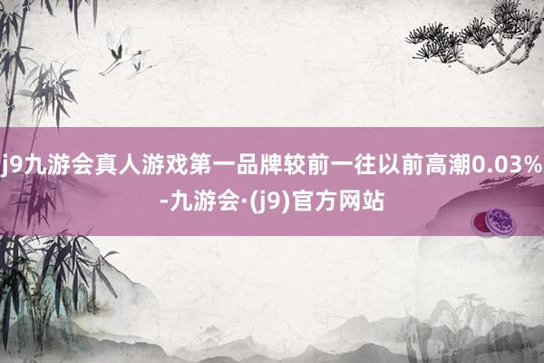 j9九游会真人游戏第一品牌较前一往以前高潮0.03%-九游会·(j9)官方网站