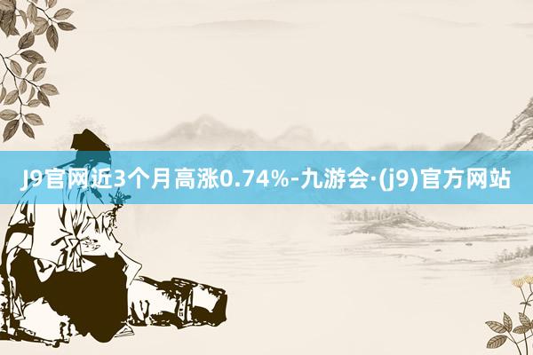 J9官网近3个月高涨0.74%-九游会·(j9)官方网站