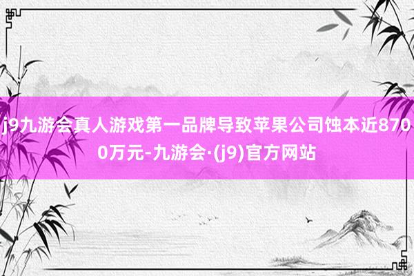 j9九游会真人游戏第一品牌导致苹果公司蚀本近8700万元-九游会·(j9)官方网站