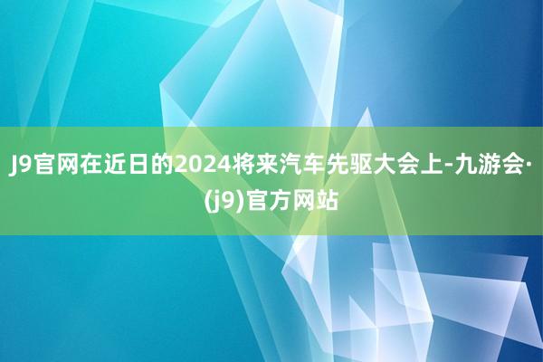 J9官网　　在近日的2024将来汽车先驱大会上-九游会·(j9)官方网站