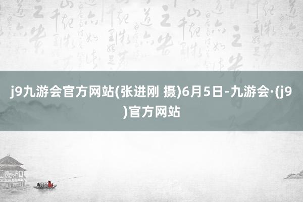 j9九游会官方网站(张进刚 摄)6月5日-九游会·(j9)官方网站