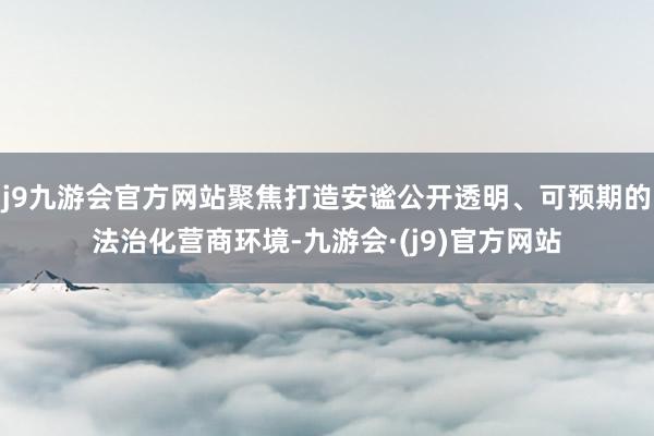 j9九游会官方网站聚焦打造安谧公开透明、可预期的法治化营商环境-九游会·(j9)官方网站