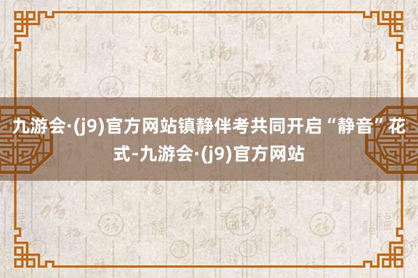 九游会·(j9)官方网站镇静伴考　　共同开启“静音”花式-九游会·(j9)官方网站