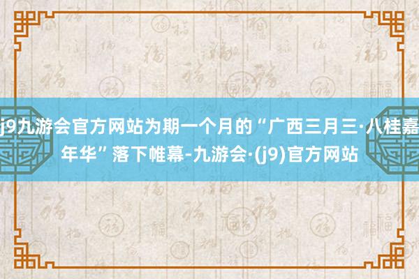 j9九游会官方网站为期一个月的“广西三月三·八桂嘉年华”落下帷幕-九游会·(j9)官方网站