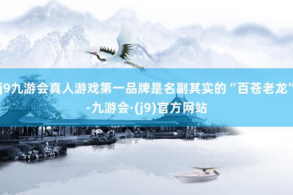 j9九游会真人游戏第一品牌是名副其实的“百苍老龙”-九游会·(j9)官方网站