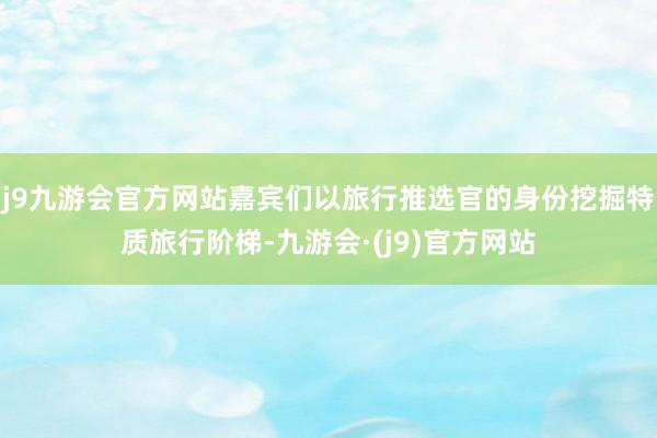 j9九游会官方网站嘉宾们以旅行推选官的身份挖掘特质旅行阶梯-九游会·(j9)官方网站