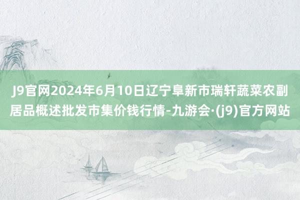 J9官网2024年6月10日辽宁阜新市瑞轩蔬菜农副居品概述批发市集价钱行情-九游会·(j9)官方网站