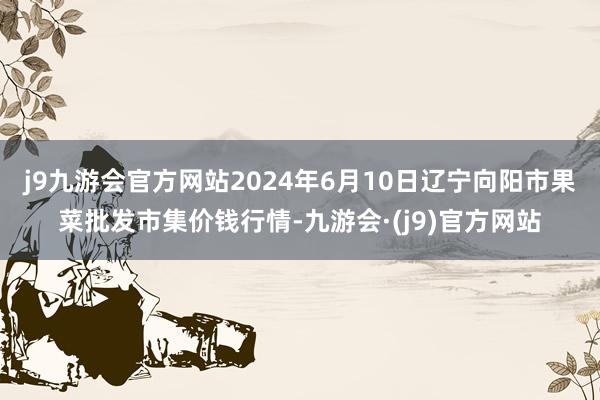 j9九游会官方网站2024年6月10日辽宁向阳市果菜批发市集价钱行情-九游会·(j9)官方网站