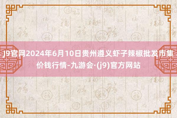 J9官网2024年6月10日贵州遵义虾子辣椒批发市集价钱行情-九游会·(j9)官方网站