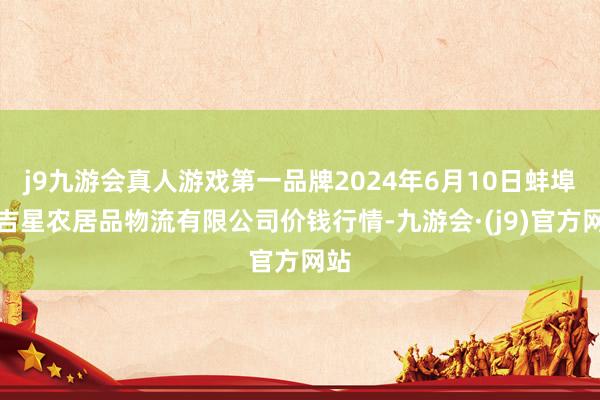 j9九游会真人游戏第一品牌2024年6月10日蚌埠海吉星农居品物流有限公司价钱行情-九游会·(j9)官方网站