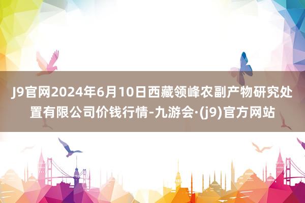 J9官网2024年6月10日西藏领峰农副产物研究处置有限公司价钱行情-九游会·(j9)官方网站