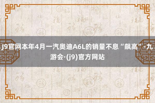 J9官网本年4月一汽奥迪A6L的销量不息“飙高”-九游会·(j9)官方网站