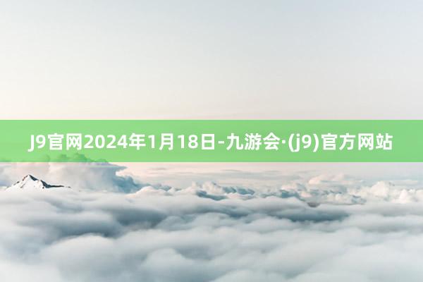 J9官网2024年1月18日-九游会·(j9)官方网站