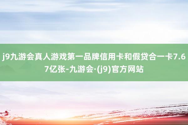 j9九游会真人游戏第一品牌信用卡和假贷合一卡7.67亿张-九游会·(j9)官方网站