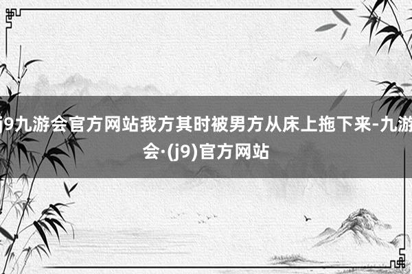 j9九游会官方网站我方其时被男方从床上拖下来-九游会·(j9)官方网站