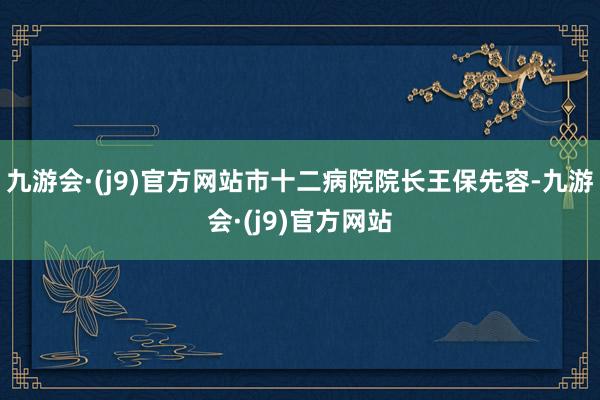 九游会·(j9)官方网站市十二病院院长王保先容-九游会·(j9)官方网站