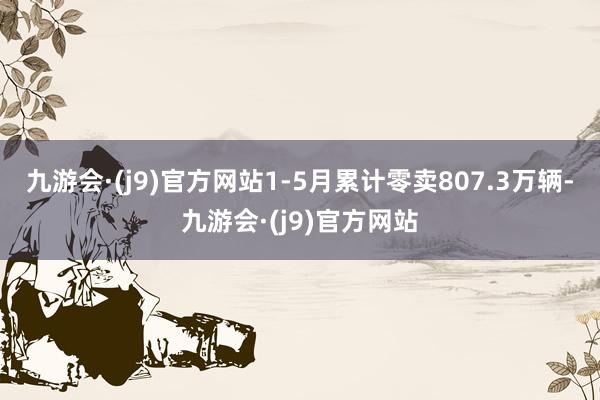 九游会·(j9)官方网站1-5月累计零卖807.3万辆-九游会·(j9)官方网站