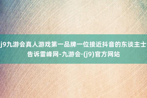 j9九游会真人游戏第一品牌一位接近抖音的东谈主士告诉雷峰网-九游会·(j9)官方网站